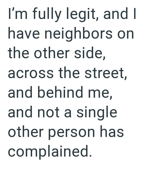 I'm fully legit, and I have neighbors on the other side, across the street, and behind me, and not a single other person has complained.