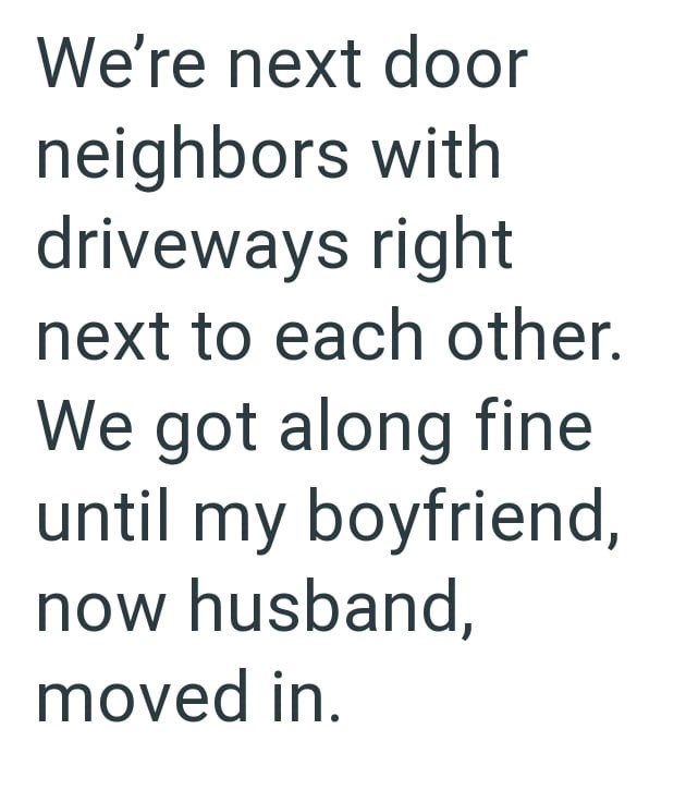 We're next door neighbors with driveways right next to each other. We got along fine until my boyfriend, now husband, moved in.