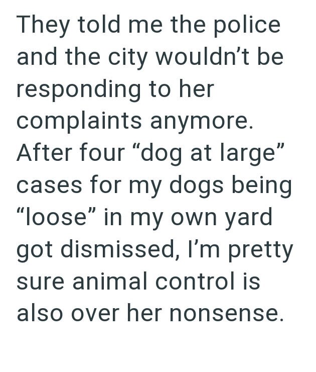 They told me the police and the city wouldn't be responding to her complaints anymore. After four "dog at large" cases for my dogs being "loose" in my own yard got dismissed, I'm pretty sure animal control is also over her nonsense.