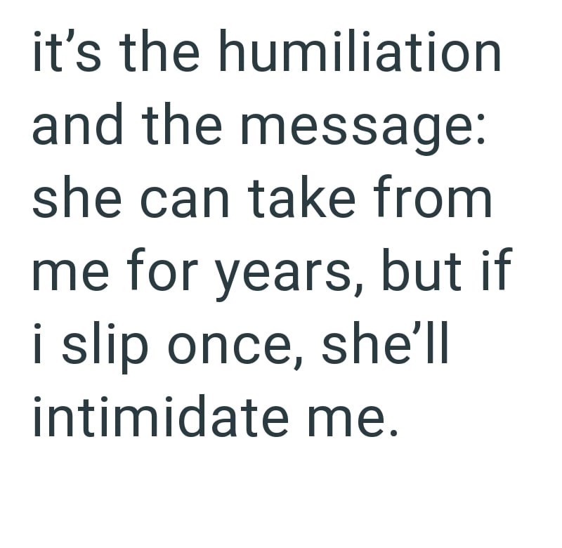 it's the humiliation and the message: she can take from me for years, but if i slip once, she'll intimidate me.