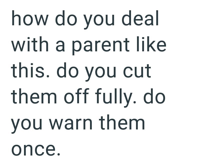 how do you deal with a parent like this. do you cut them off fully. do you warn them once.