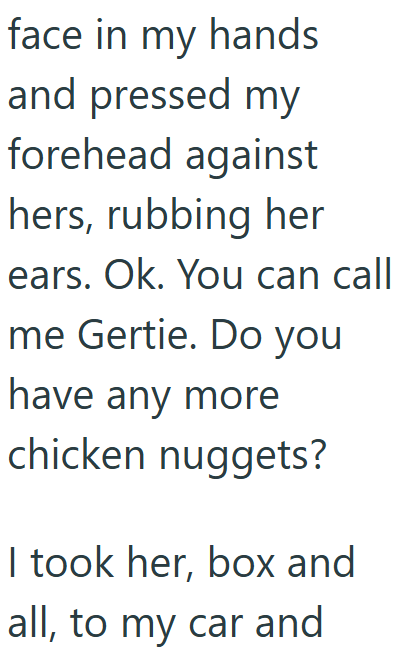 face in my hands and pressed my forehead against hers, rubbing her ears. Ok. You can call me Gertie. Do you have any more chicken nuggets? I took her, box and all, to my car and