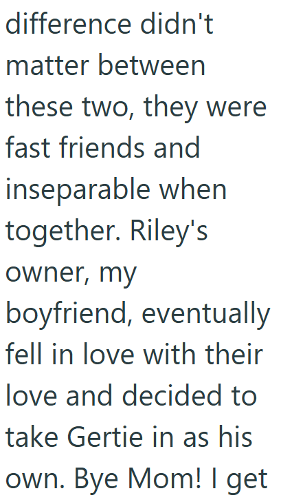 difference didn't matter between these two, they were fast friends and inseparable when together. Riley's owner, my boyfriend, eventually fell in love with their love and decided to take Gertie in as his own. Bye Mom! I get