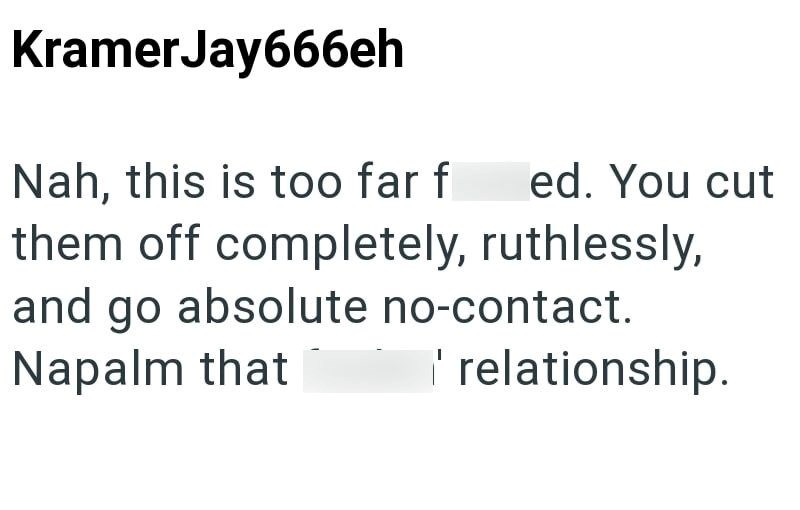 KramerJay666eh Nah, this is too far f ed. You cut them off completely, ruthlessly, and go absolute no-contact. Napalm that ' relationship.