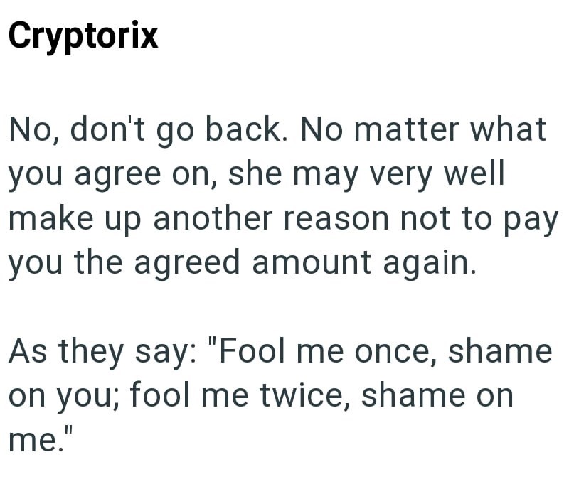 Cryptorix No, don't go back. No matter what you agree on, she may very well make up another reason not to pay you the agreed amount again. As they say: "Fool me once, shame on you; fool me twice, shame on me."