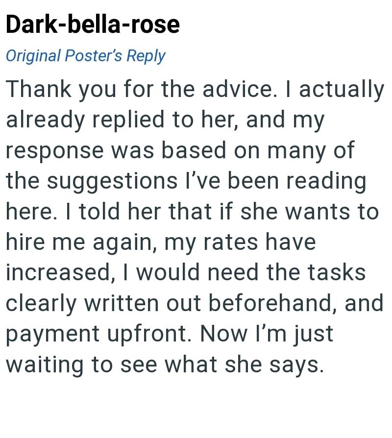 Dark-bella-rose Original Poster's Reply Thank you for the advice. I actually already replied to her, and my response was based on many of the suggestions I've been reading here. I told her that if she wants to hire me again, my rates have increased, I would need the tasks clearly written out beforehand, and payment upfront. Now I'm just waiting to see what she says.