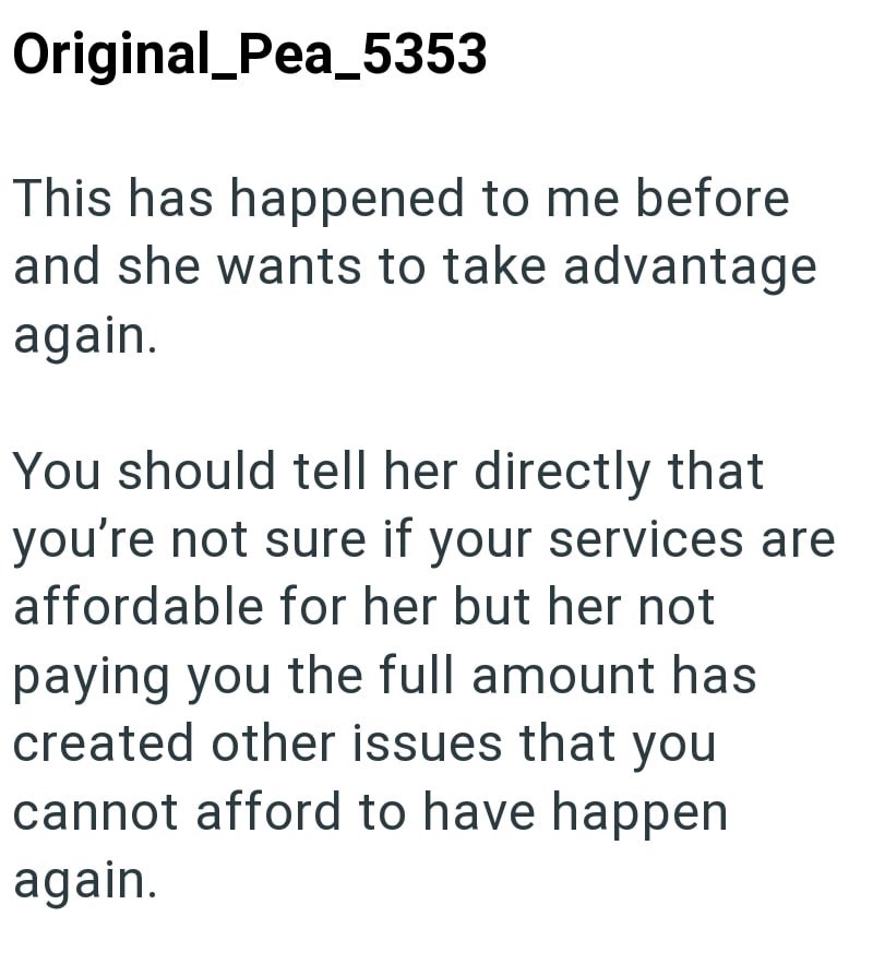 Original Pea_5353 This has happened to me before and she wants to take advantage again. You should tell her directly that you're not sure if your services are affordable for her but her not paying you the full amount has created other issues that you cannot afford to have happen again.