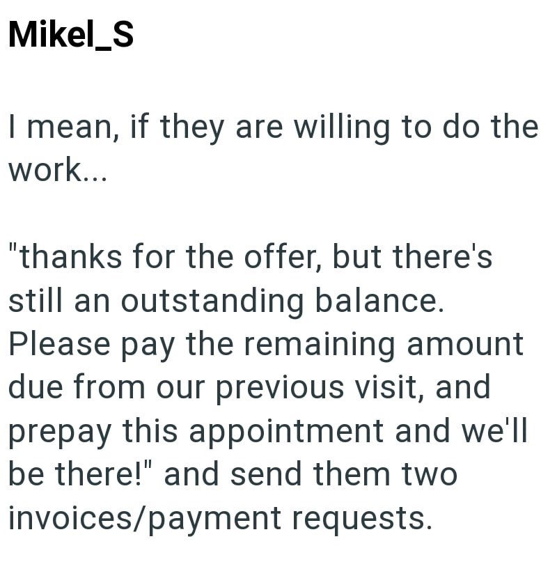 Mikel_S I mean, if they are willing to do the work... "thanks for the offer, but there's still an outstanding balance. Please pay the remaining amount due from our previous visit, and prepay this appointment and we'll be there!" and send them two invoices/payment requests.