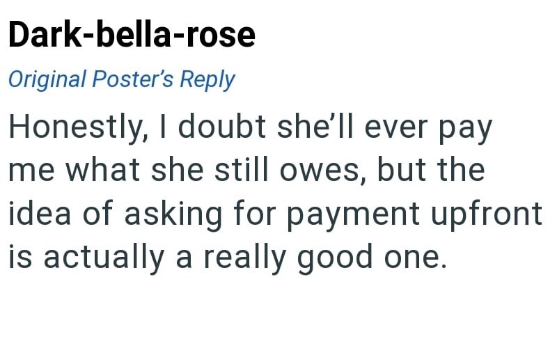 Dark-bella-rose Original Poster's Reply Honestly, I doubt she'll ever pay me what she still owes, but the idea of asking for payment upfront is actually a really good one.