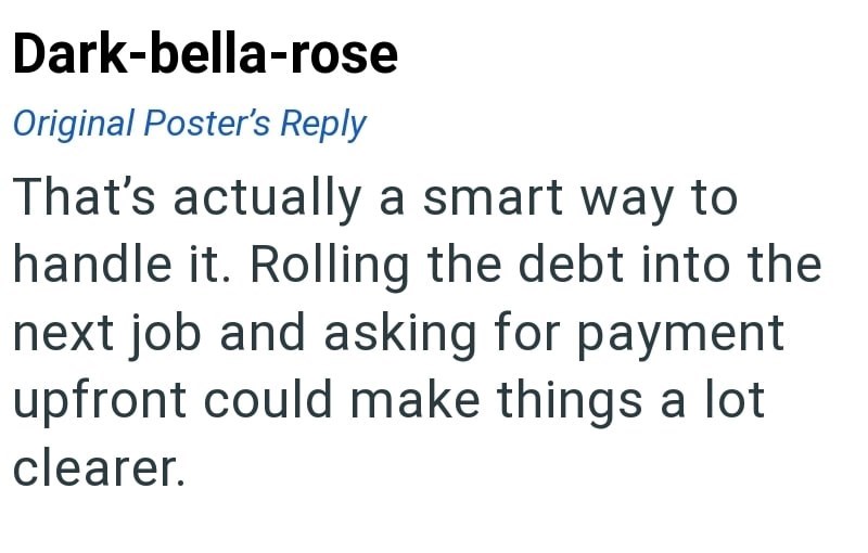 Dark-bella-rose Original Poster's Reply That's actually a smart way to handle it. Rolling the debt into the next job and asking for payment upfront could make things a lot clearer.