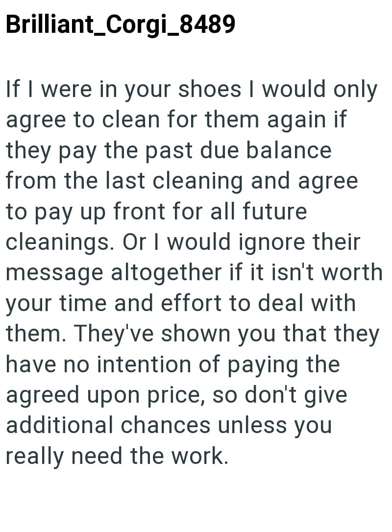 Brilliant_Corgi_8489 If I were in your shoes I would only agree to clean for them again if they pay the past due balance from the last cleaning and agree to pay up front for all future cleanings. Or I would ignore their message altogether if it isn't worth your time and effort to deal with them. They've shown you that they have no intention of paying the agreed upon price, so don't give additional chances unless you really need the work.