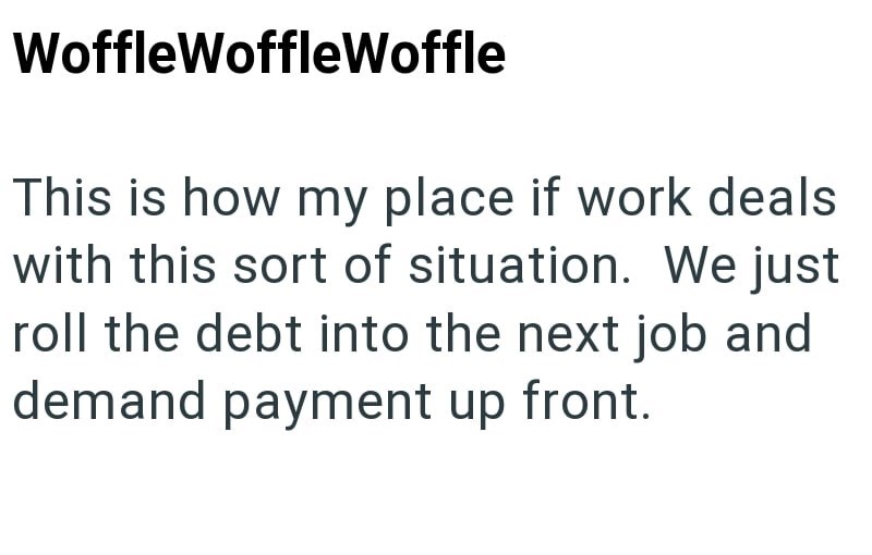 WoffleWoffleWoffle This is how my place if work deals with this sort of situation. We just roll the debt into the next job and demand payment up front.