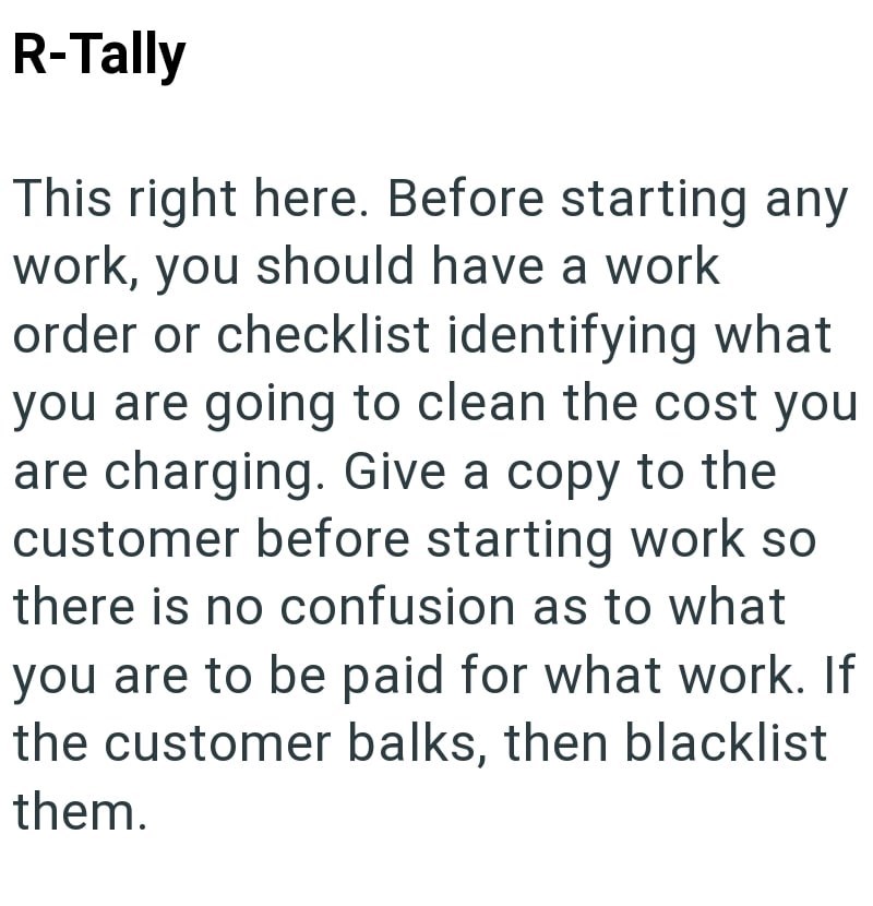 R-Tally This right here. Before starting any work, you should have a work order or checklist identifying what you are going to clean the cost you are charging. Give a copy to the customer before starting work so there is no confusion as to what you are to be paid for what work. If the customer balks, then blacklist them.