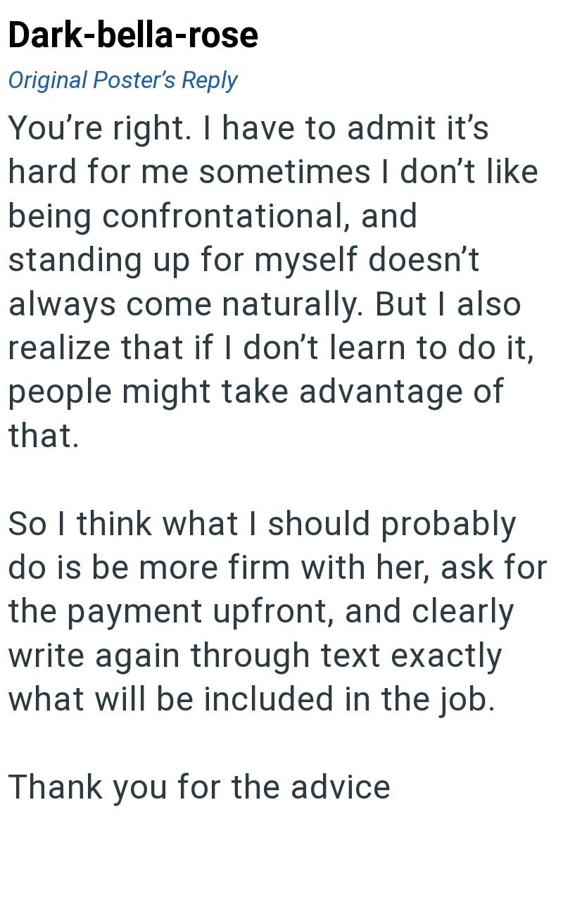 Dark-bella-rose Original Poster's Reply You're right. I have to admit it's hard for me sometimes I don't like being confrontational, and standing up for myself doesn't always come naturally. But I also realize that if I don't learn to do it, people might take advantage of that. So I think what I should probably do is be more firm with her, ask for the payment upfront, and clearly write again through text exactly what will be included in the job. Thank you for the advice