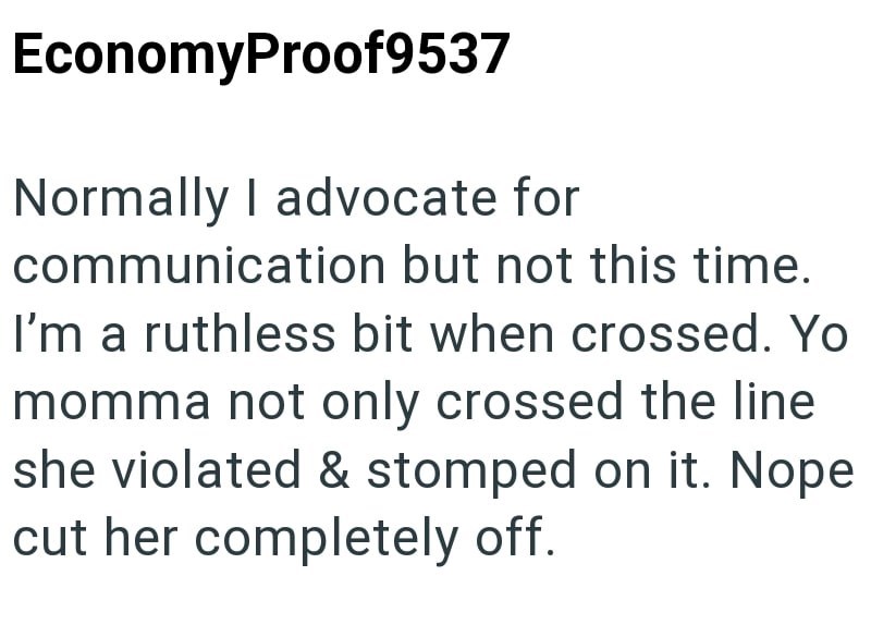 EconomyProof9537 Normally I advocate for communication but not this time. I'm a ruthless bit when crossed. Yo momma not only crossed the line she violated & stomped on it. Nope cut her completely off.