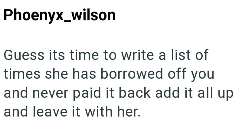 Phoenyx_wilson Guess its time to write a list of times she has borrowed off you and never paid it back add it all up and leave it with her.
