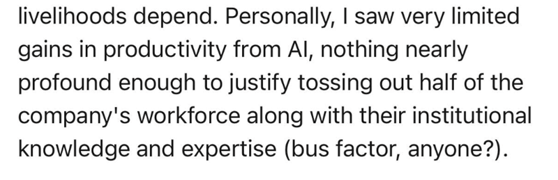 livelihoods depend. Personally, I saw very limited gains in productivity from Al, nothing nearly profound enough to justify tossing out half of the company's workforce along with their institutional knowledge and expertise (bus factor, anyone?).