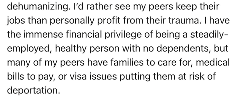 dehumanizing. I'd rather see my peers keep their jobs than personally profit from their trauma. I have the immense financial privilege of being a steadily- employed, healthy person with no dependents, but many of my peers have families to care for, medical bills to pay, or visa issues putting them at risk of deportation.