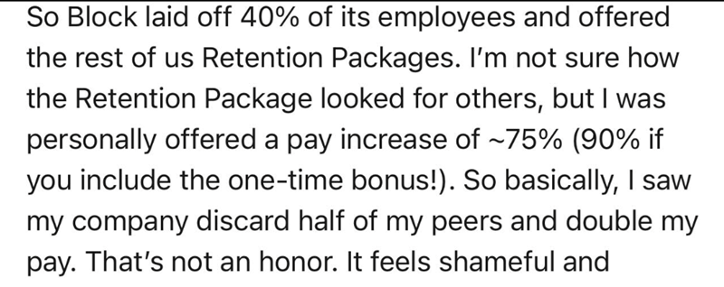 So Block laid off 40% of its employees and offered the rest of us Retention Packages. I'm not sure how the Retention Package looked for others, but I was personally offered a pay increase of -75% (90% if you include the one-time bonus!). So basically, I saw my company discard half of my peers and double my pay. That's not an honor. It feels shameful and