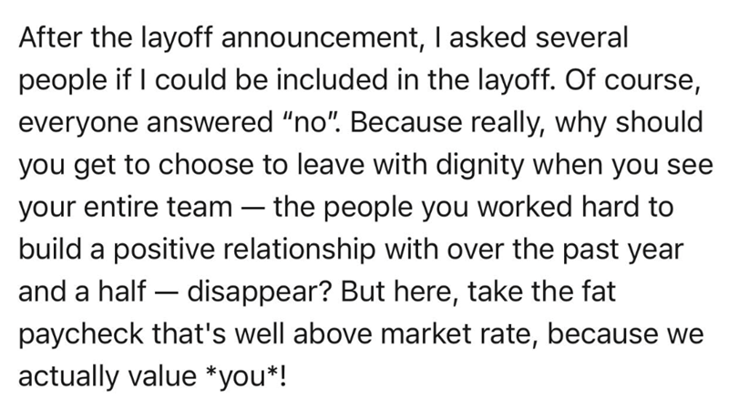 - After the layoff announcement, I asked several people if I could be included in the layoff. Of course, everyone answered "no". Because really, why should you get to choose to leave with dignity when you see your entire team the people you worked hard to build a positive relationship with over the past year and a half-disappear? But here, take the fat paycheck that's well above market rate, because we actually value *you*!