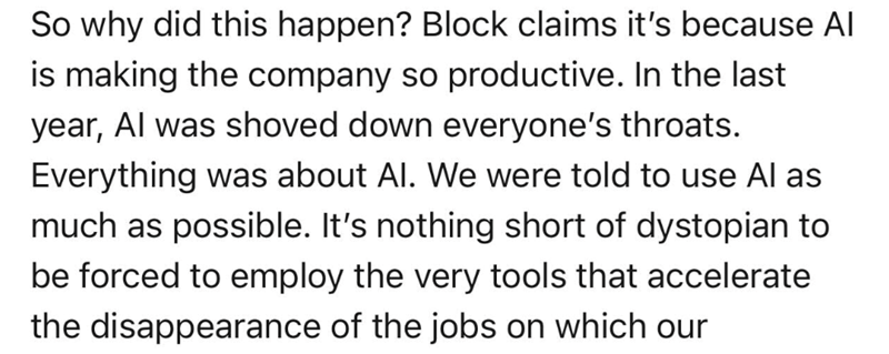 So why did this happen? Block claims it's because Al is making the company so productive. In the last year, Al was shoved down everyone's throats. Everything was about Al. We were told to use Al as much as possible. It's nothing short of dystopian to be forced to employ the very tools that accelerate the disappearance of the jobs on which our