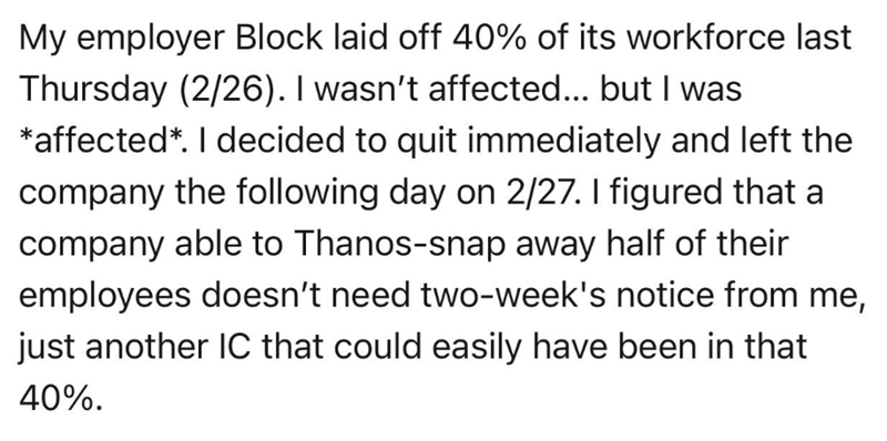 My employer Block laid off 40% of its workforce last Thursday (2/26). I wasn't affected... but I was *affected*. I decided to quit immediately and left the company the following day on 2/27. I figured that a company able to Thanos-snap away half of their employees doesn't need two-week's notice from me, just another IC that could easily have been in that 40%.