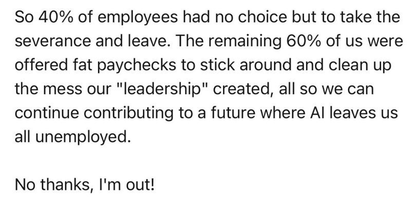 So 40% of employees had no choice but to take the severance and leave. The remaining 60% of us were offered fat paychecks to stick around and clean up the mess our "leadership" created, all so we can continue contributing to a future where Al leaves us all unemployed. No thanks, I'm out!