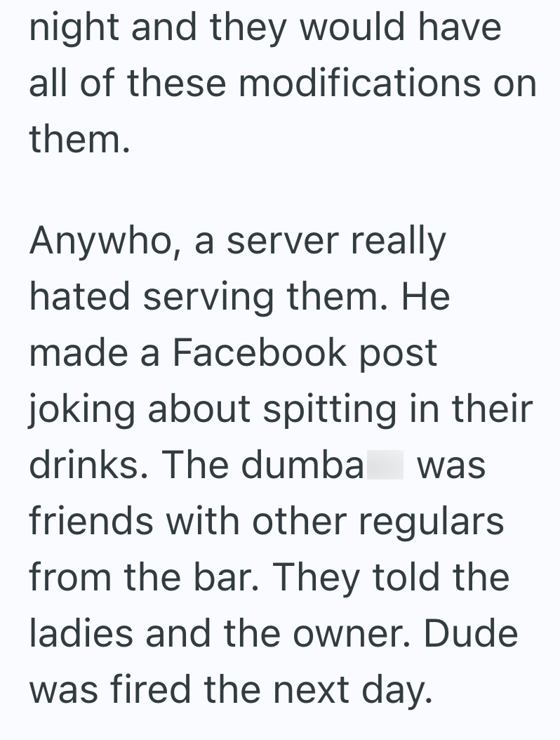 night and they would have all of these modifications on them. Anywho, a server really hated serving them. He made a Facebook post joking about spitting in their drinks. The dumba was friends with other regulars from the bar. They told the ladies and the owner. Dude was fired the next day.