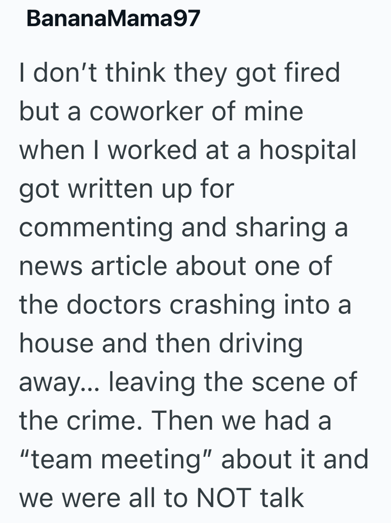 BananaMama97 I don't think they got fired. but a coworker of mine when I worked at a hospital got written up for commenting and sharing a news article about one of the doctors crashing into a house and then driving away... leaving the scene of the crime. Then we had a "team meeting" about it and we were all to NOT talk