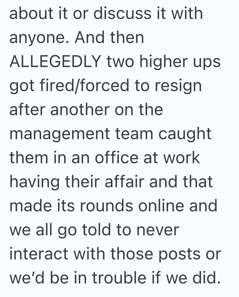 about it or discuss it with anyone. And then ALLEGEDLY two higher ups got fired/forced to resign after another on the management team caught them in an office at work having their affair and that made its rounds online and we all go told to never interact with those posts or we'd be in trouble if we did.