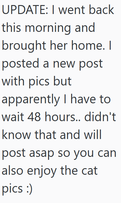 UPDATE: I went back this morning and brought her home. I posted a new post with pics but apparently I have to wait 48 hours.. didn't know that and will post asap so you can also enjoy the cat pics :)