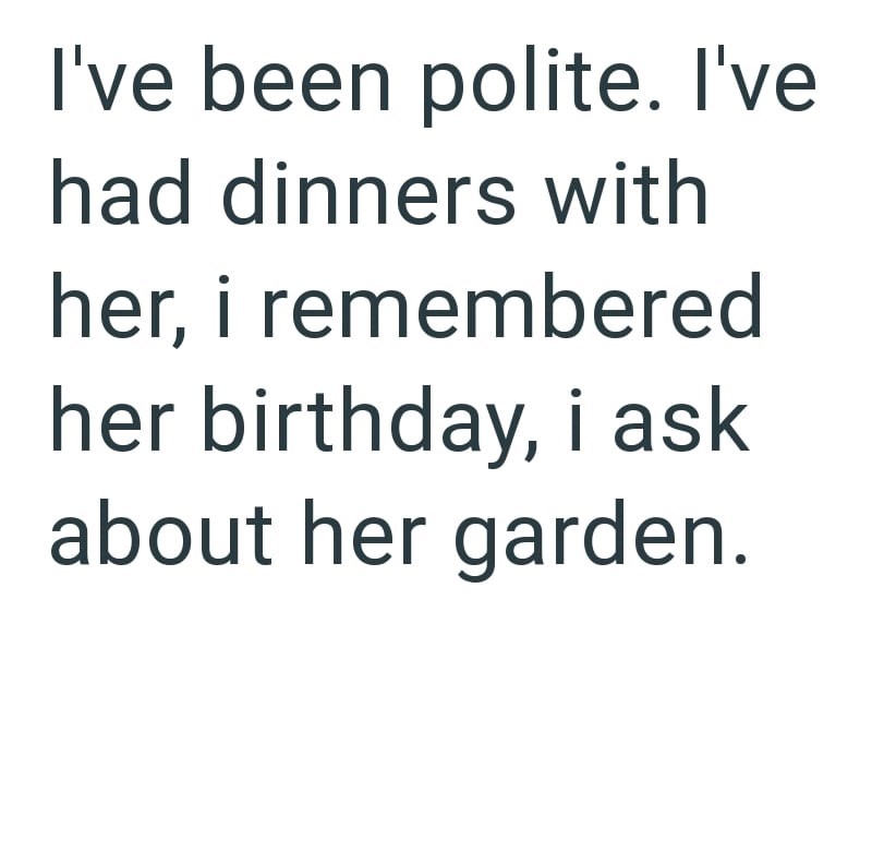 I've been polite. I've had dinners with her, i remembered her birthday, i ask about her garden.