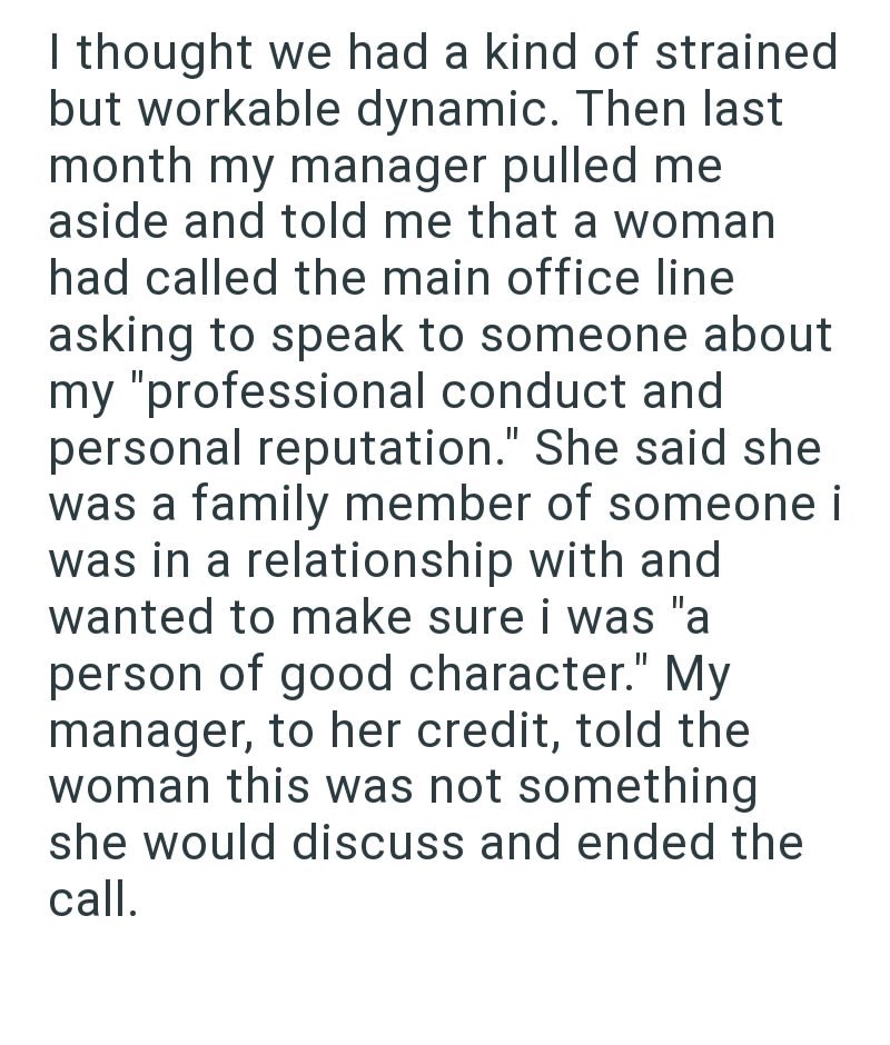 I thought we had a kind of strained but workable dynamic. Then last month my manager pulled me aside and told me that a woman had called the main office line asking to speak to someone about my "professional conduct and personal reputation." She said she was a family member of someone i was in a relationship with and wanted to make sure i was "a person of good character." My manager, to her credit, told the woman this was not something she would discuss and ended the call.