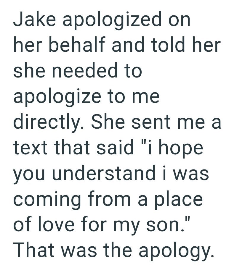 Jake apologized on her behalf and told her she needed to apologize to me directly. She sent me a text that said "i hope you understand i was coming from a place of love for my son." That was the apology.