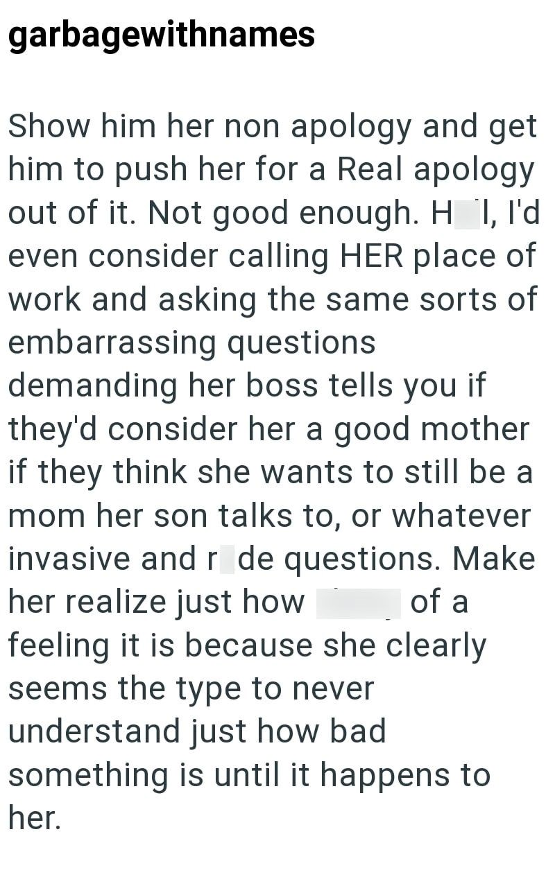 garbagewithnames Show him her non apology and get him to push her for a Real apology out of it. Not good enough. H I, I'd even consider calling HER place of work and asking the same sorts of embarrassing questions demanding her boss tells you if they'd consider her a good mother if they think she wants to still be a mom her son talks to, or whatever invasive and r de questions. Make her realize just how of a feeling it is because she clearly seems the type to never understand just how bad someth