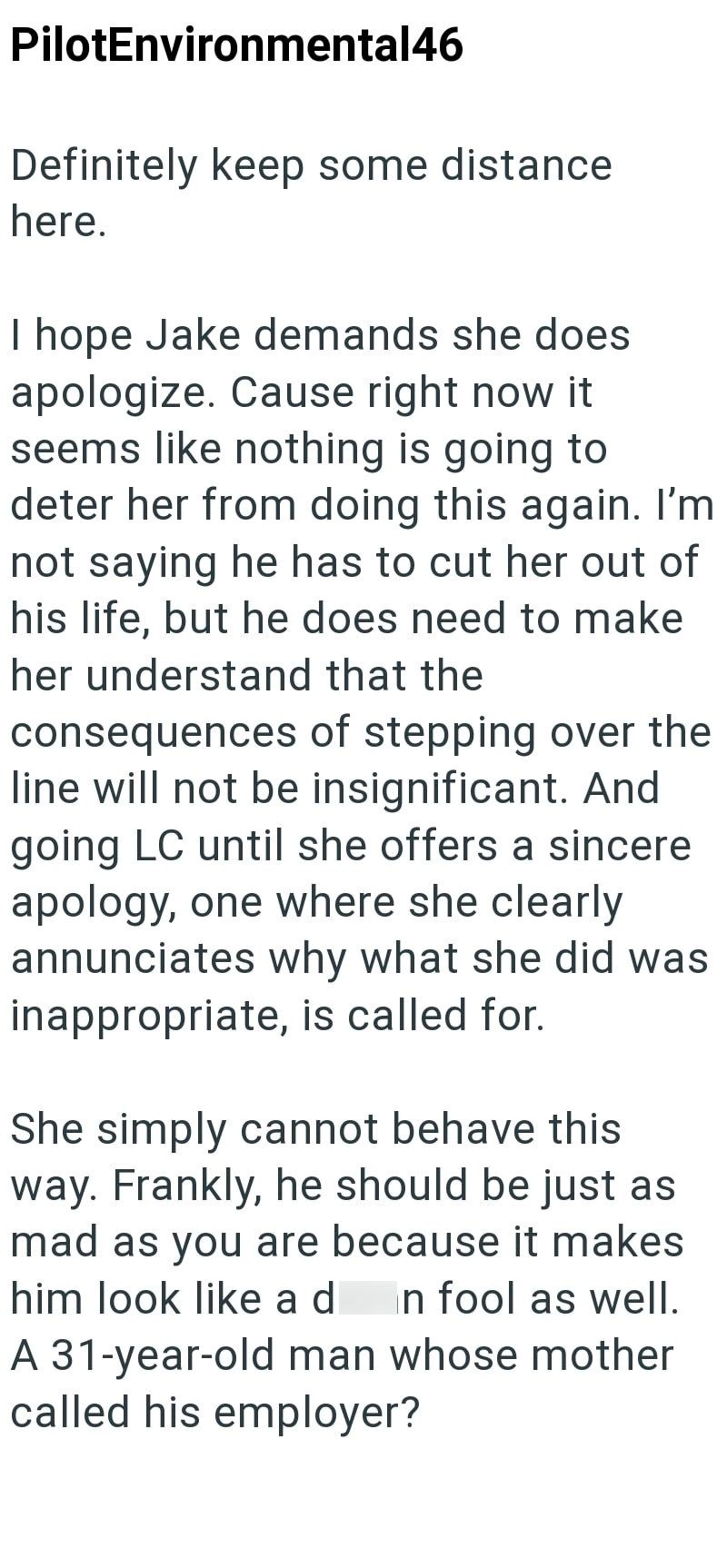 PilotEnvironmental46 Definitely keep some distance here. I hope Jake demands she does apologize. Cause right now it seems like nothing is going to deter her from doing this again. I'm not saying he has to cut her out of his life, but he does need to make her understand that the consequences of stepping over the line will not be insignificant. And going LC until she offers a sincere apology, one where she clearly annunciates why what she did was inappropriate, is called for. She simply cannot beh