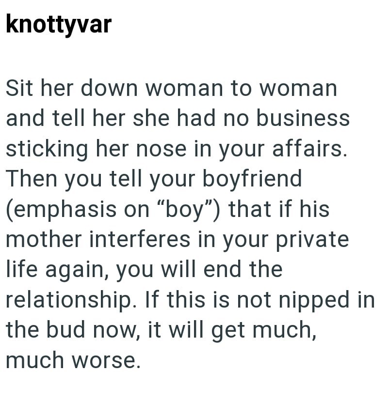 knottyvar Sit her down woman to woman and tell her she had no business sticking her nose in your affairs. Then you tell your boyfriend (emphasis on "boy") that if his mother interferes in your private life again, you will end the relationship. If this is not nipped in the bud now, it will get much, much worse.