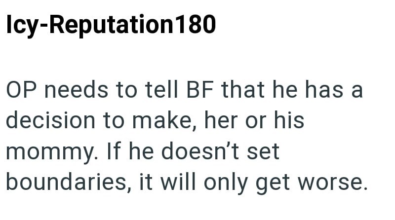 Icy-Reputation 180 OP needs to tell BF that he has a decision to make, her or his mommy. If he doesn't set boundaries, it will only get worse.