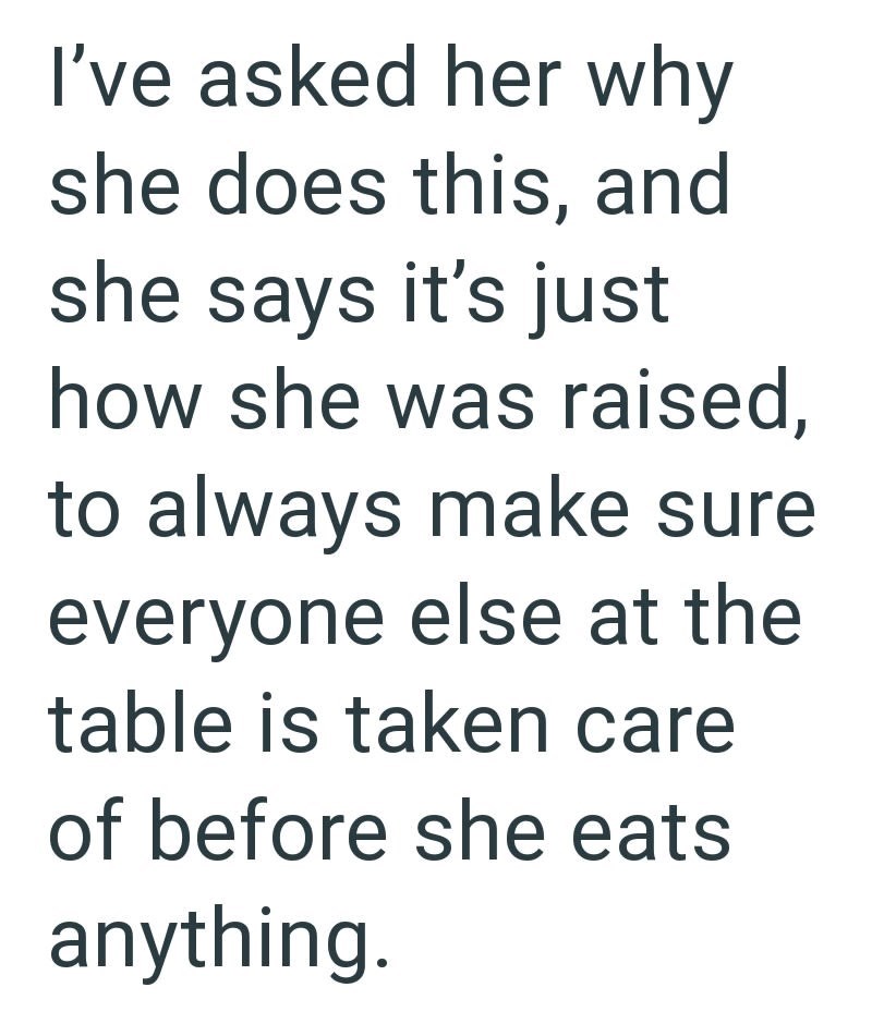 I've asked her why she does this, and she says it's just how she was raised, to always make sure everyone else at the table is taken care of before she eats anything.
