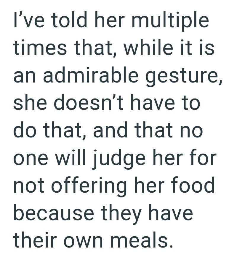 I've told her multiple times that, while it is an admirable gesture, she doesn't have to do that, and that no one will judge her for not offering her food. because they have their own meals.