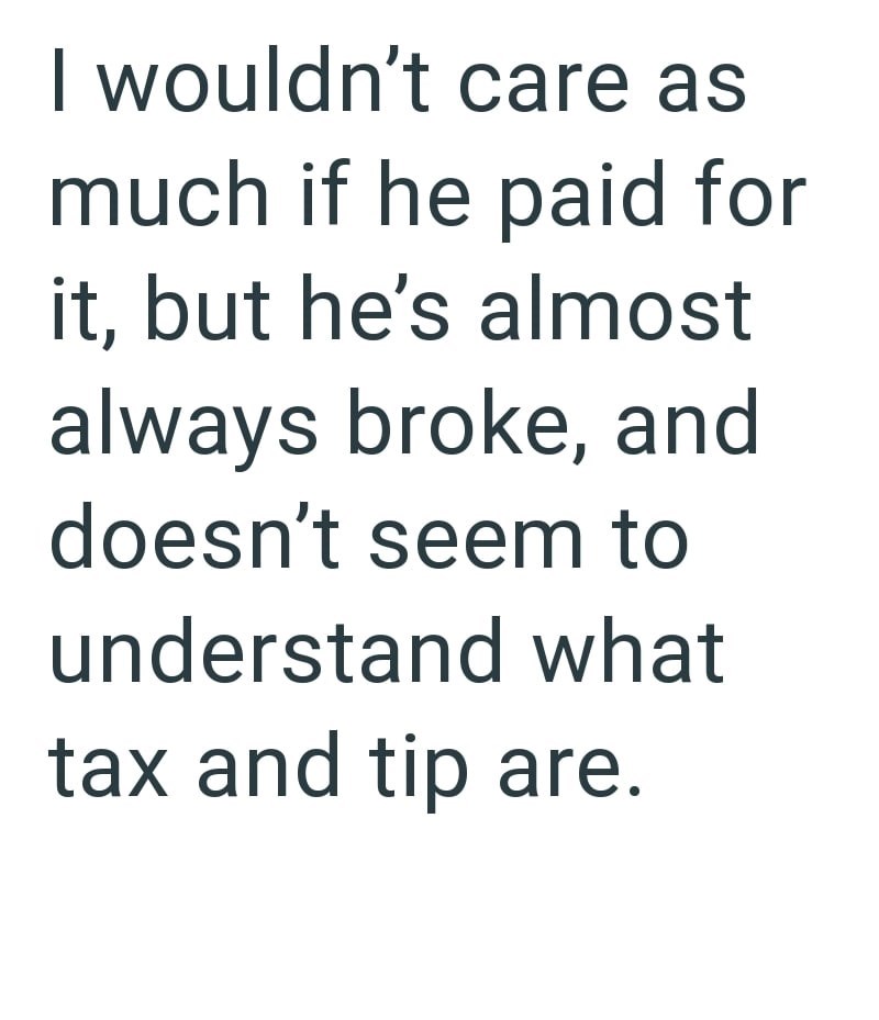 I wouldn't care as much if he paid for it, but he's almost always broke, and doesn't seem to understand what tax and tip are.