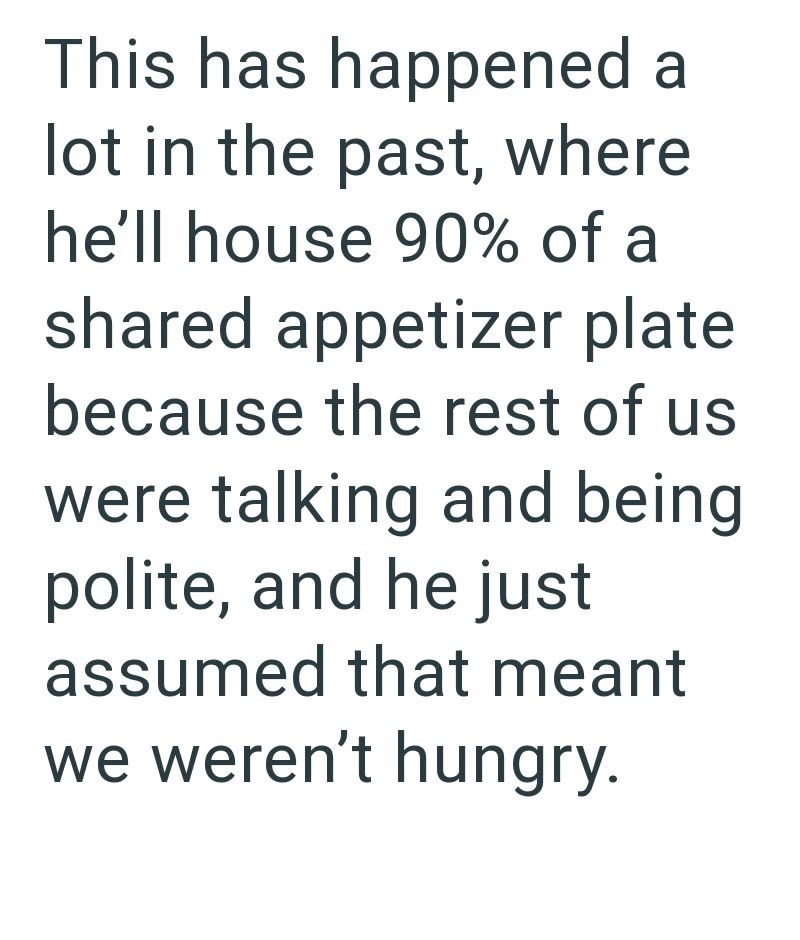 This has happened a lot in the past, where he'll house 90% of a shared appetizer plate because the rest of us were talking and being. polite, and he just assumed that meant we weren't hungry.