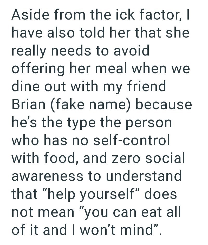 Aside from the ick factor, I have also told her that she really needs to avoid offering her meal when we dine out with my friend Brian (fake name) because he's the type the person who has no self-control with food, and zero social awareness to understand that "help yourself" does not mean "you can eat all of it and I won't mind".