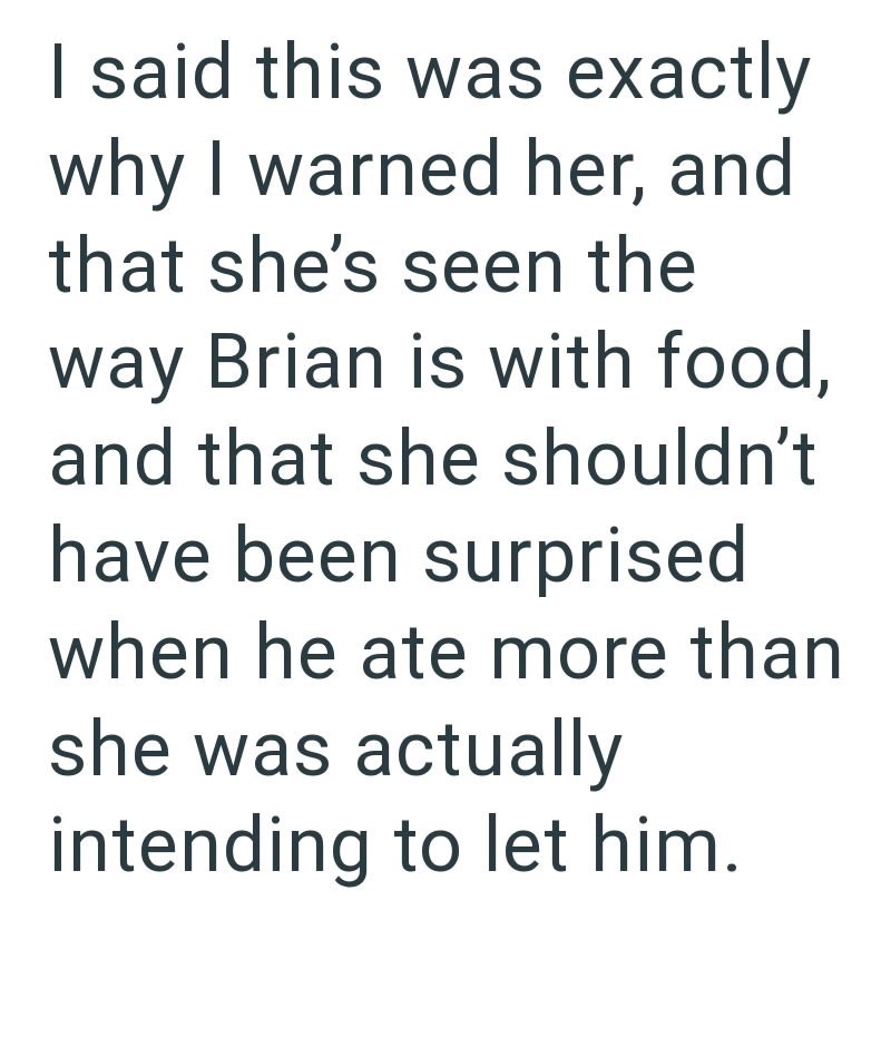I said this was exactly why I warned her, and that she's seen the way Brian is with food, and that she shouldn't have been surprised when he ate more than she was actually intending to let him.