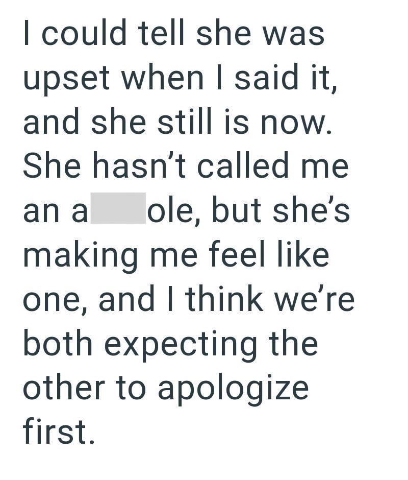 I could tell she was upset when I said it, and she still is now. She hasn't called me an a ole, but she's making me feel like one, and I think we're both expecting the other to apologize first.