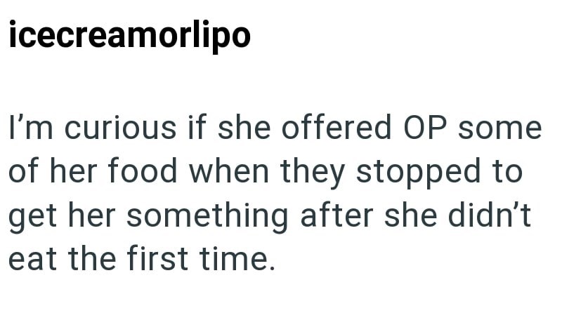 icecreamorlipo I'm curious if she offered OP some of her food when they stopped to get her something after she didn't. eat the first time.