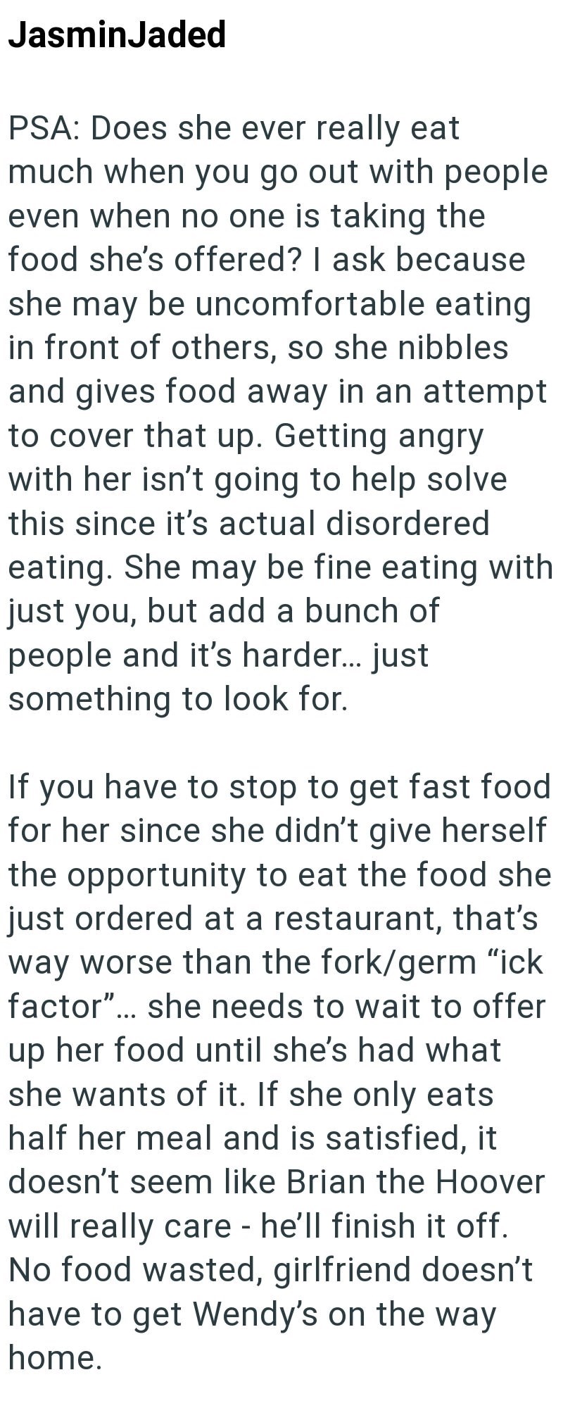 JasminJaded PSA: Does she ever really eat much when you go out with people even when no one is taking the food she's offered? I ask because she may be uncomfortable eating in front of others, so she nibbles and gives food away in an attempt to cover that up. Getting angry with her isn't going to help solve this since it's actual disordered eating. She may be fine eating with just you, but add a bunch of people and it's harder... just something to look for. If you have to stop to get fast food fo