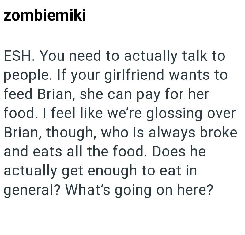 zombiemiki ESH. You need to actually talk to people. If your girlfriend wants to feed Brian, she can pay for her food. I feel like we're glossing over Brian, though, who is always broke and eats all the food. Does he actually get enough to eat in general? What's going on here?