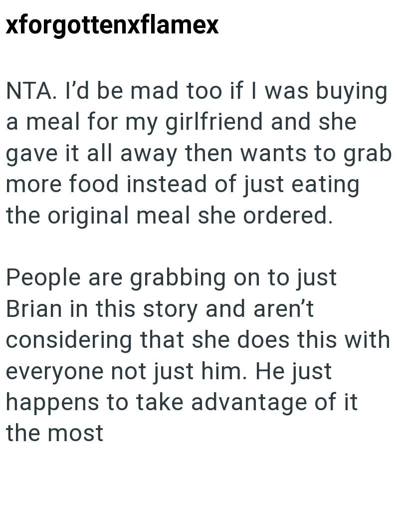 xforgottenxflamex NTA. I'd be mad too if I was buying a meal for my girlfriend and she gave it all away then wants to grab more food instead of just eating the original meal she ordered. People are grabbing on to just Brian in this story and aren't considering that she does this with everyone not just him. He just happens to take advantage of it the most