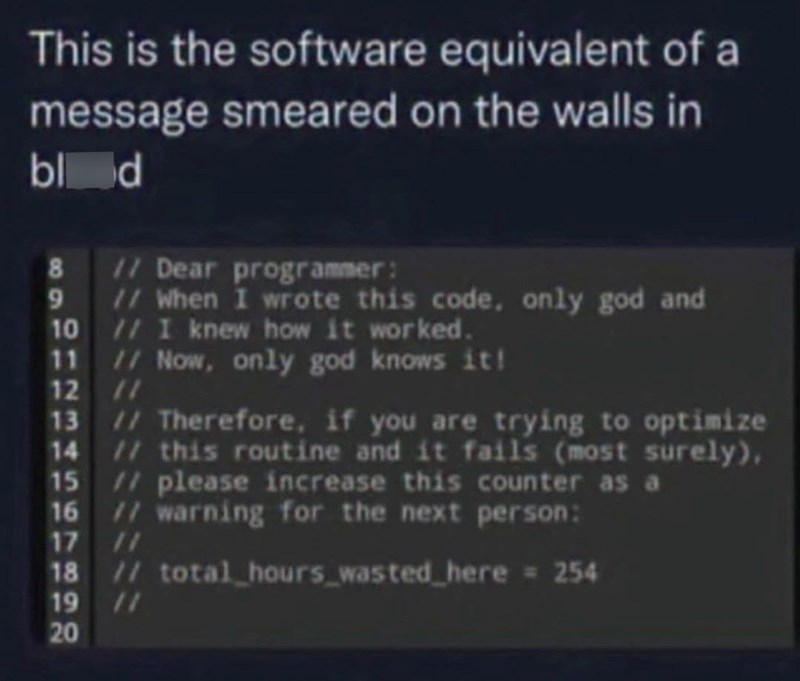 This is the software equivalent of a message smeared on the walls in blod 69 // Dear programmer: // When I wrote this code, only god and 10 // I knew how it worked. 11 12 13 // Now, only god knows it! // // Therefore, if you are trying to optimize 14 // this routine and it fails (most surely), // please increase this counter as a 16 // warning for the next person: 15 17 11 18 // total hours wasted here = 254 19 20